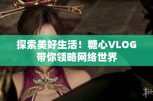 探索美好生活！糖心VLOG带你领略网络世界