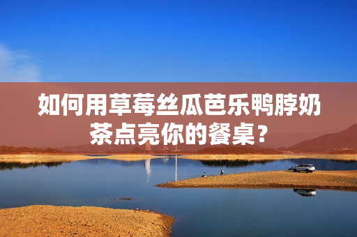如何用草莓丝瓜芭乐鸭脖奶茶点亮你的餐桌？