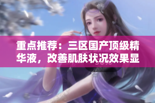 重点推荐：三区国产顶级精华液，改善肌肤状况效果显著！