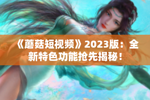 《蘑菇短视频》2023版：全新特色功能抢先揭秘！