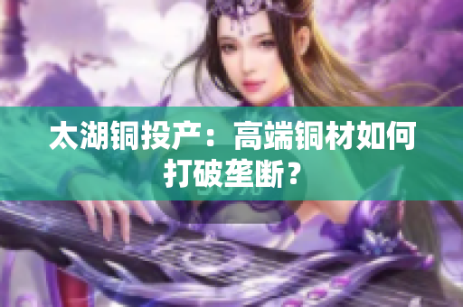 太湖铜投产：高端铜材如何打破垄断？