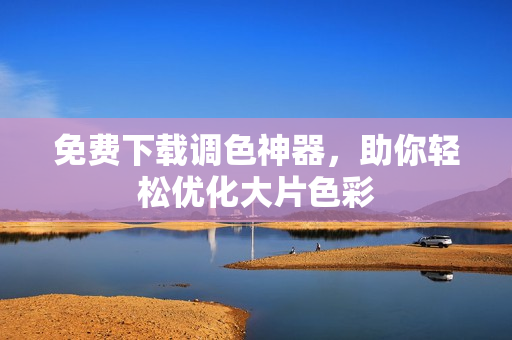 免费下载调色神器，助你轻松优化大片色彩