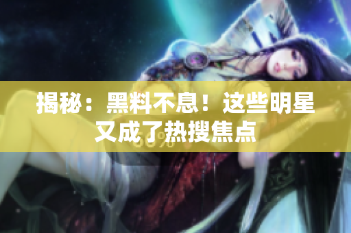 揭秘：黑料不息！这些明星又成了热搜焦点