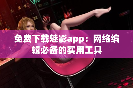 免费下载魅影app：网络编辑必备的实用工具