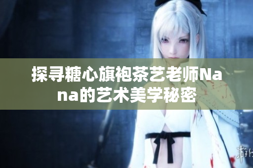 探寻糖心旗袍茶艺老师Nana的艺术美学秘密