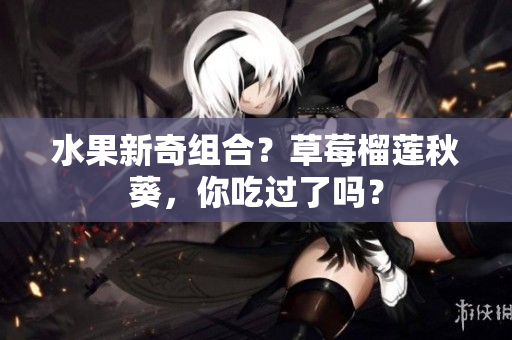 水果新奇组合？草莓榴莲秋葵，你吃过了吗？
