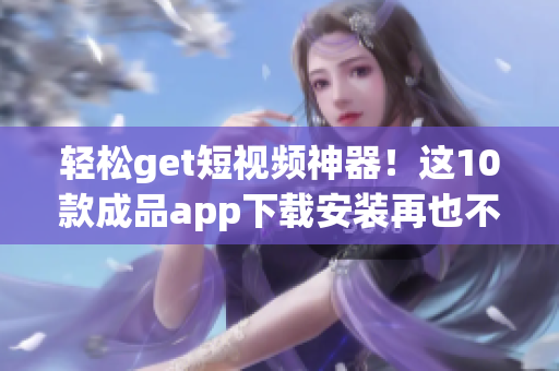 轻松get短视频神器！这10款成品app下载安装再也不用愁