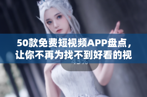 50款免费短视频APP盘点，让你不再为找不到好看的视频而烦恼！
