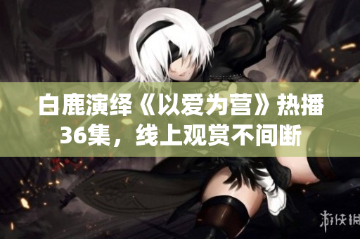 白鹿演绎《以爱为营》热播36集，线上观赏不间断