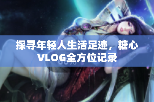 探寻年轻人生活足迹，糖心VLOG全方位记录