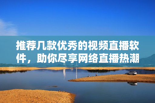 推荐几款优秀的视频直播软件，助你尽享网络直播热潮