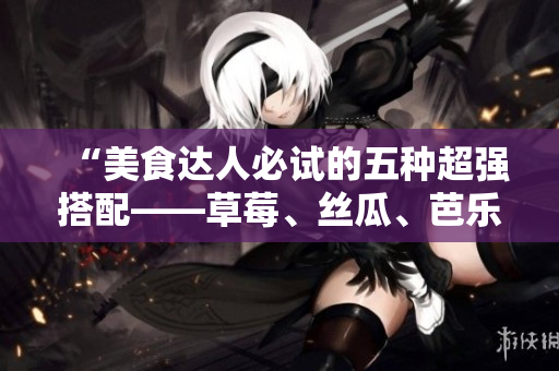 “美食达人必试的五种超强搭配——草莓、丝瓜、芭乐、鸭脖和奶茶”