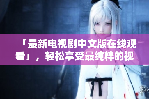 「最新电视剧中文版在线观看」，轻松享受最纯粹的视听盛宴