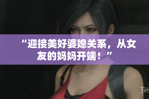 “迎接美好婆媳关系，从女友的妈妈开端！”
