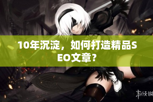 10年沉淀，如何打造精品SEO文章？