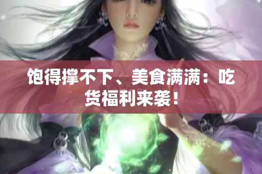 饱得撑不下、美食满满：吃货福利来袭！