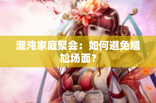 混沌家庭聚会：如何避免尴尬场面？