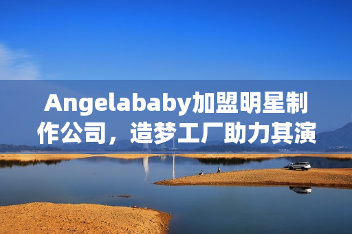 Angelababy加盟明星制作公司，造梦工厂助力其演艺事业