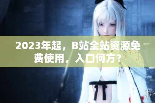 2023年起，B站全站资源免费使用，入口何方？