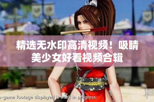 精选无水印高清视频！吸睛美少女好看视频合辑