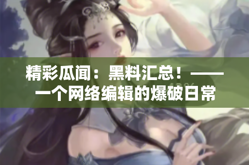 精彩瓜闻：黑料汇总！——一个网络编辑的爆破日常