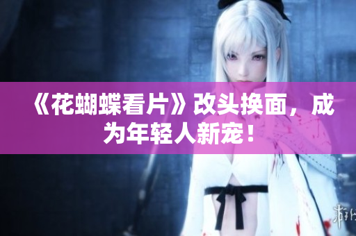 《花蝴蝶看片》改头换面，成为年轻人新宠！