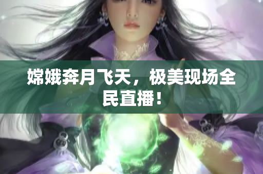 嫦娥奔月飞天，极美现场全民直播！