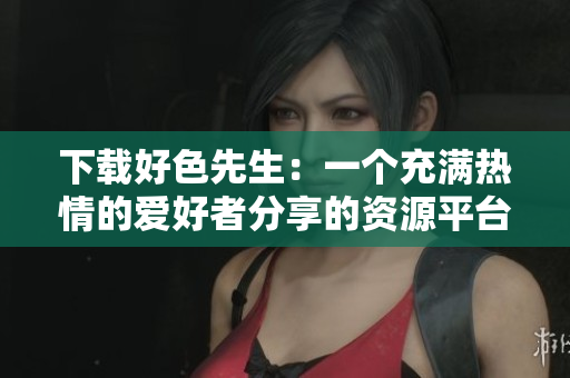 下载好色先生：一个充满热情的爱好者分享的资源平台