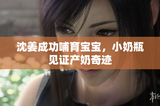 沈姜成功哺育宝宝，小奶瓶见证产奶奇迹
