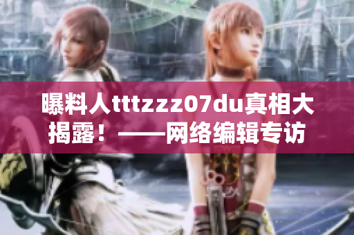 曝料人tttzzz07du真相大揭露！——网络编辑专访