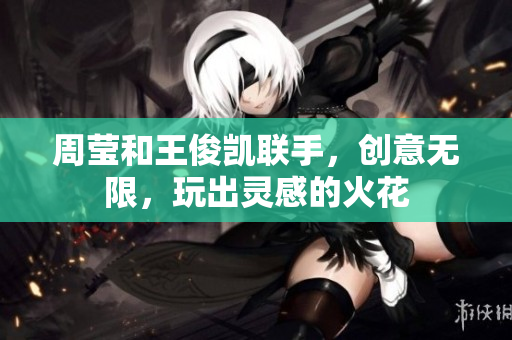 周莹和王俊凯联手，创意无限，玩出灵感的火花