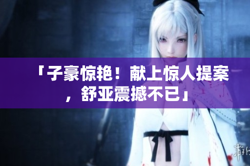「子豪惊艳！献上惊人提案，舒亚震撼不已」