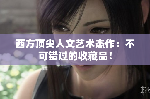 西方顶尖人文艺术杰作：不可错过的收藏品！