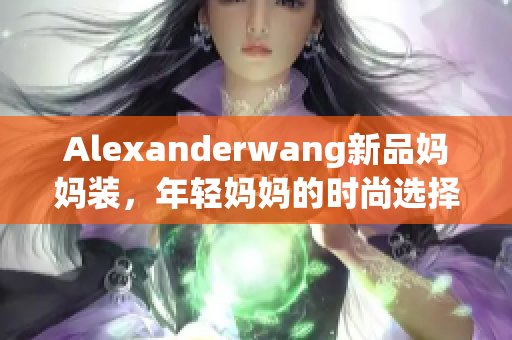 Alexanderwang新品妈妈装，年轻妈妈的时尚选择
