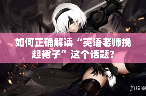 如何正确解读“英语老师挽起裙子”这个话题？