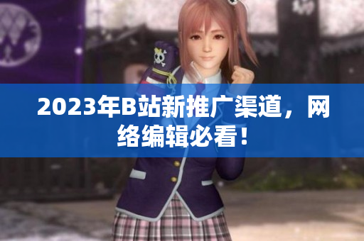 2023年B站新推广渠道，网络编辑必看！