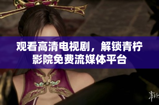 观看高清电视剧，解锁青柠影院免费流媒体平台