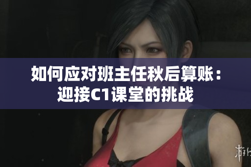 如何应对班主任秋后算账：迎接C1课堂的挑战