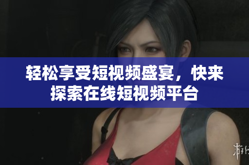 轻松享受短视频盛宴，快来探索在线短视频平台