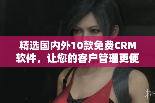 精选国内外10款免费CRM软件，让您的客户管理更便捷