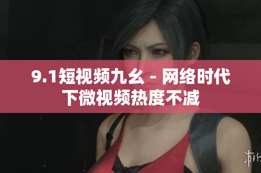 9.1短视频九幺 - 网络时代下微视频热度不减