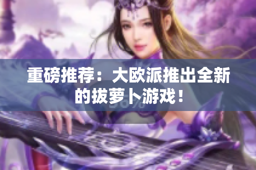 重磅推荐：大欧派推出全新的拔萝卜游戏！