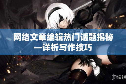 网络文章编辑热门话题揭秘—详析写作技巧