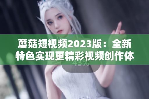 蘑菇短视频2023版：全新特色实现更精彩视频创作体验