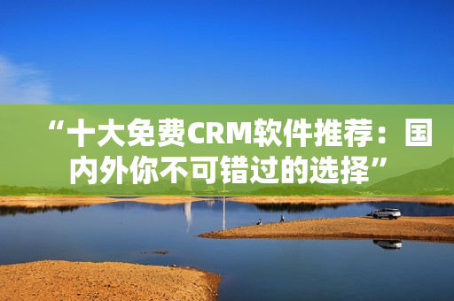 “十大免费CRM软件推荐：国内外你不可错过的选择”