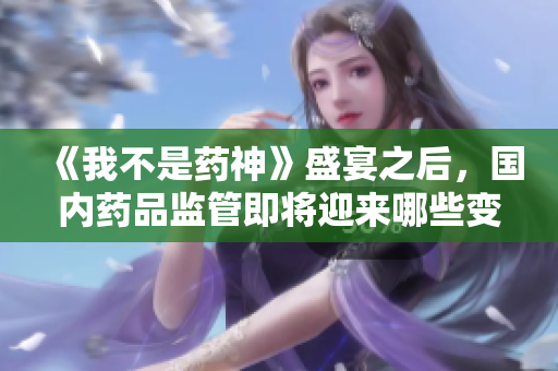 《我不是药神》盛宴之后，国内药品监管即将迎来哪些变化？