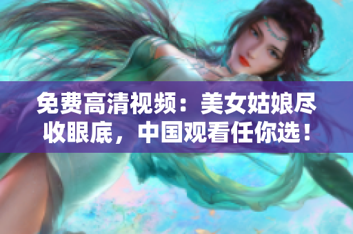 免费高清视频：美女姑娘尽收眼底，中国观看任你选！