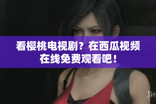看樱桃电视剧？在西瓜视频在线免费观看吧！