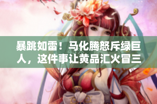 暴跳如雷！马化腾怒斥绿巨人，这件事让黄品汇火冒三丈