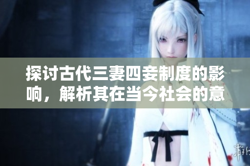 探讨古代三妻四妾制度的影响，解析其在当今社会的意义